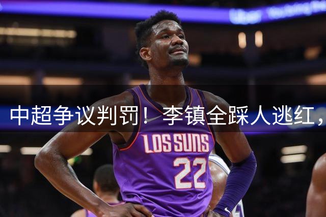 中超争议判罚！李镇全踩人逃红，复出首战险酿大祸，海港全队不满