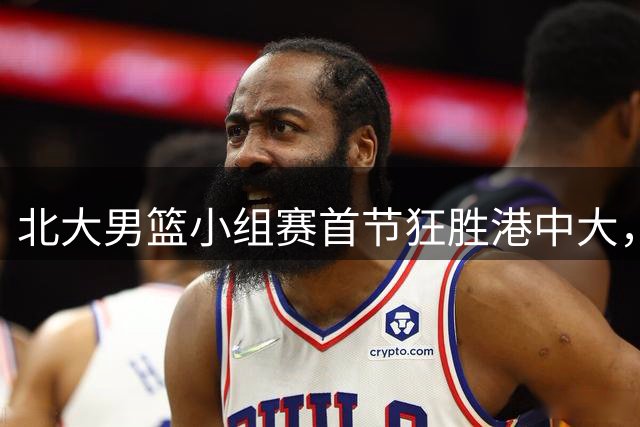 北大男篮小组赛首节狂胜港中大，进攻火力全面爆发
