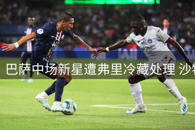 巴萨中场新星遭弗里冷藏处理 沙特天价合约引爆职业抉择