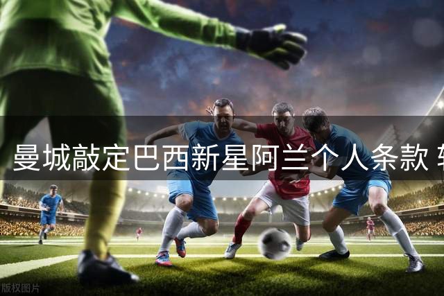 曼城敲定巴西新星阿兰个人条款 转会谈判持续推进