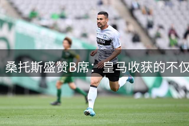 桑托斯盛赞B席：皇马收获的不仅是中场大师更是更衣室瑰宝