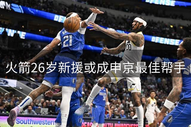 火箭26岁新援或成申京最佳帮手 内线轮换迎来年轻力量