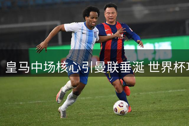 皇马中场核心引曼联垂涎 世界杯功臣或成红魔新援