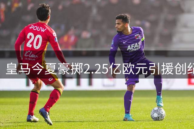 皇马今夏豪掷2.25亿欧元引援创纪录