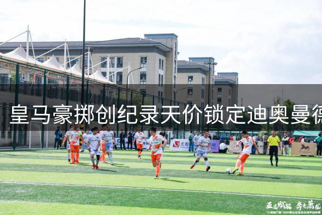 皇马豪掷创纪录天价锁定迪奥曼德 穆帅钦点猎物下周正式签约