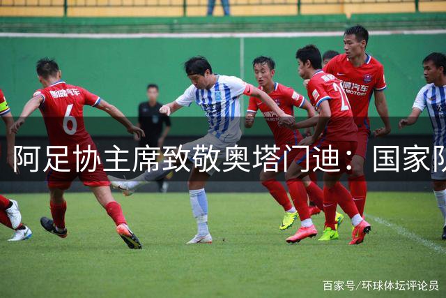 阿足协主席致敬奥塔门迪：国家队永远是你家，足协大门永远为你开