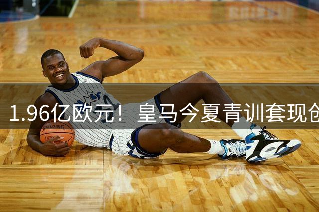 1.96亿欧元！皇马今夏青训套现创纪录 这笔钱竟能覆盖八成转会支出