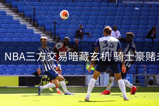 NBA三方交易暗藏玄机 骑士豪赌未来引争议
