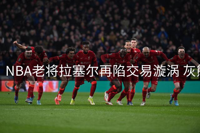 NBA老将拉塞尔再陷交易漩涡 灰熊重建计划加速榜眼离队